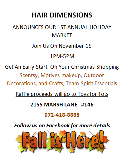 HAIR DIMENSIONS ANNOUNCES OUR 1ST ANNUAL HOLIDAY MARKET Join Us On November 15 1PM-5PM Get An Early Start  On Your Christmas Shopping Scentsy, Motives makeup, Outdoor Decorations, and Crafts, Team Spirit Essentials Raffle proceeds will go to Toys for Tots  2155 MARSH LANE   #146 972-418-8888 Follow us on Facebook for more details